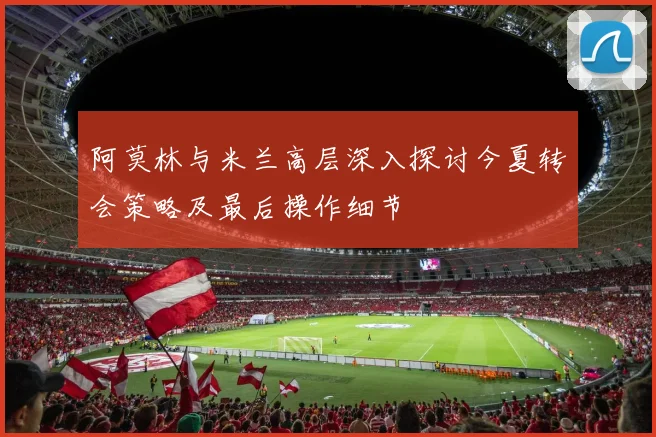 阿莫林与米兰高层深入探讨今夏转会策略及最后操作细节