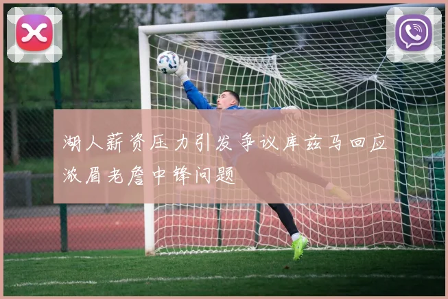 湖人薪资压力引发争议库兹马回应浓眉老詹中锋问题