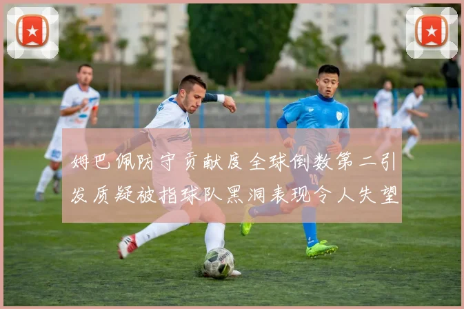 姆巴佩防守贡献度全球倒数第二引发质疑被指球队黑洞表现令人失望