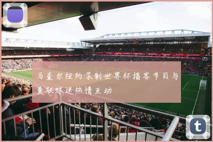 马奎尔纽约录制世界杯播客节目与曼联球迷热情互动