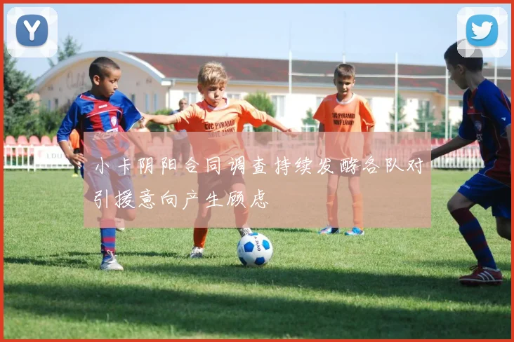 小卡阴阳合同调查持续发酵各队对引援意向产生顾虑
