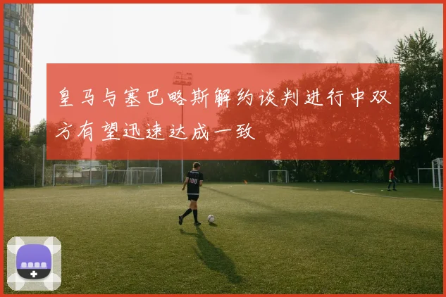 皇马与塞巴略斯解约谈判进行中双方有望迅速达成一致