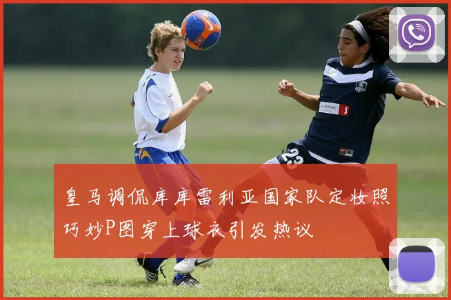 皇马调侃库库雷利亚国家队定妆照巧妙P图穿上球衣引发热议