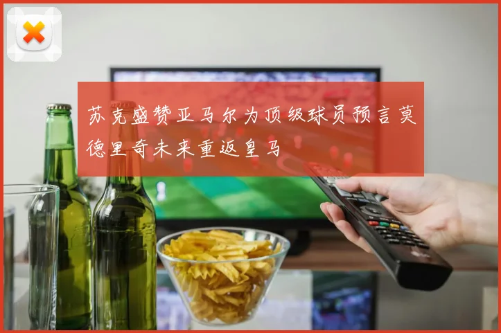 苏克盛赞亚马尔为顶级球员预言莫德里奇未来重返皇马
