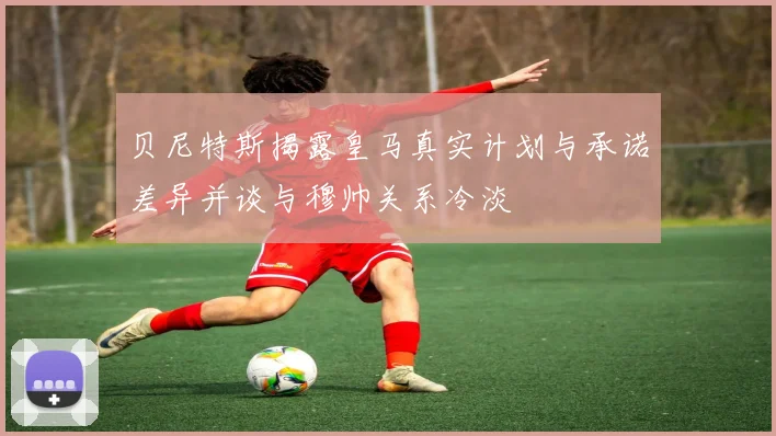 贝尼特斯揭露皇马真实计划与承诺差异并谈与穆帅关系冷淡