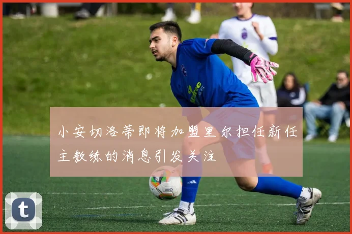 小安切洛蒂即将加盟里尔担任新任主教练的消息引发关注