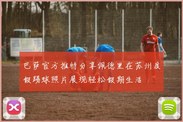 巴萨官方推特分享佩德里在苏州度假踢球照片展现轻松假期生活