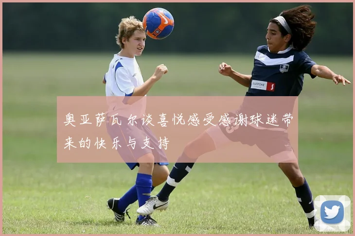 奥亚萨瓦尔谈喜悦感受感谢球迷带来的快乐与支持