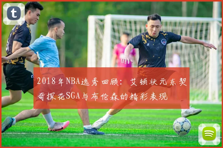 2018年NBA选秀回顾：艾顿状元东契奇探花SGA与布伦森的精彩表现