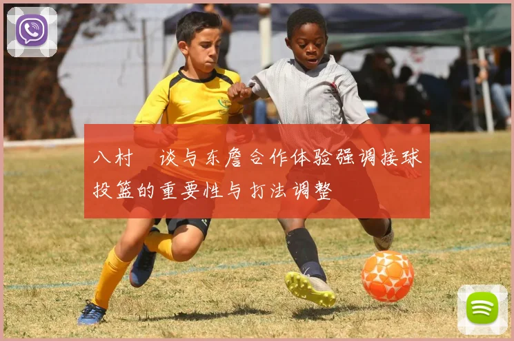 八村塁谈与东詹合作体验强调接球投篮的重要性与打法调整
