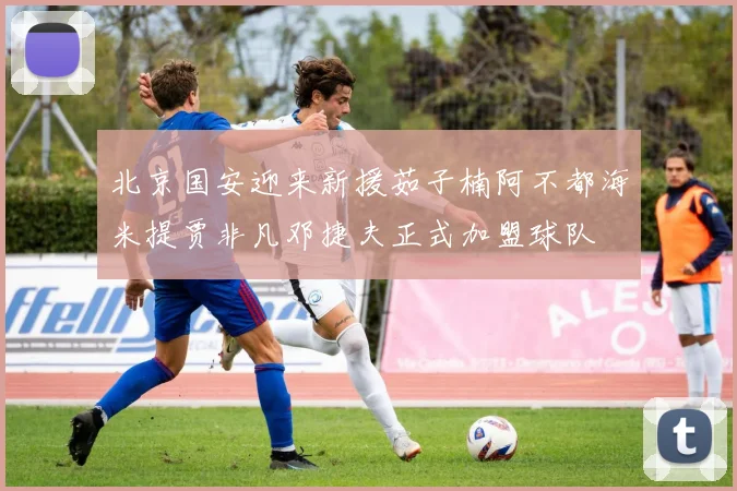 北京国安迎来新援茹子楠阿不都海米提贾非凡邓捷夫正式加盟球队