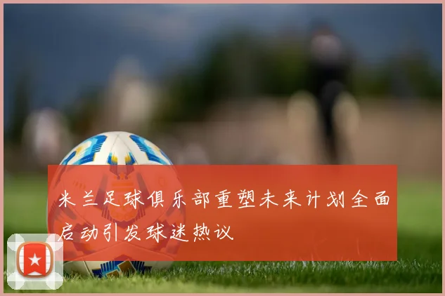 米兰足球俱乐部重塑未来计划全面启动引发球迷热议