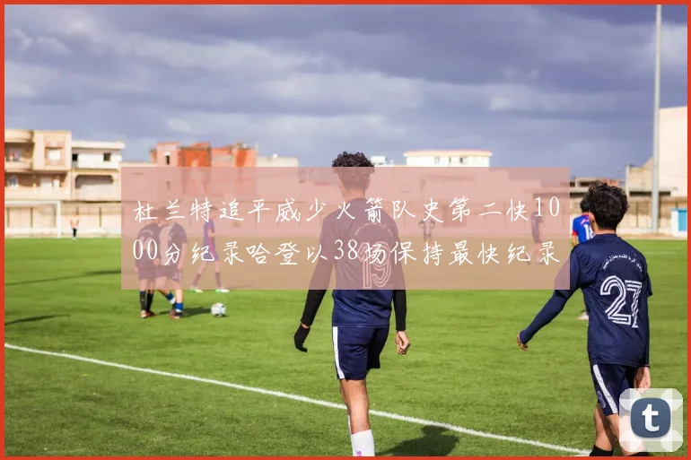 杜兰特追平威少火箭队史第二快1000分纪录哈登以38场保持最快纪录