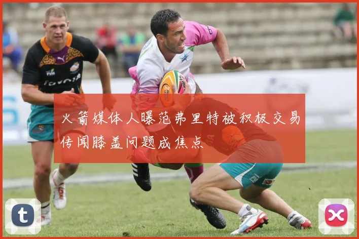 火箭媒体人曝范弗里特被积极交易传闻膝盖问题成焦点