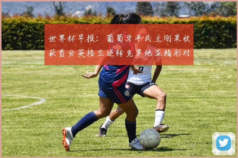 世界杯早报：葡萄牙平民主刚果收获首分英格兰逆转克罗地亚精彩对决