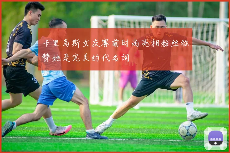 卡里乌斯女友赛前时尚亮相粉丝称赞她是完美的代名词