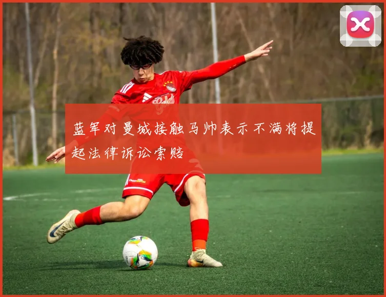 蓝军对曼城接触马帅表示不满将提起法律诉讼索赔
