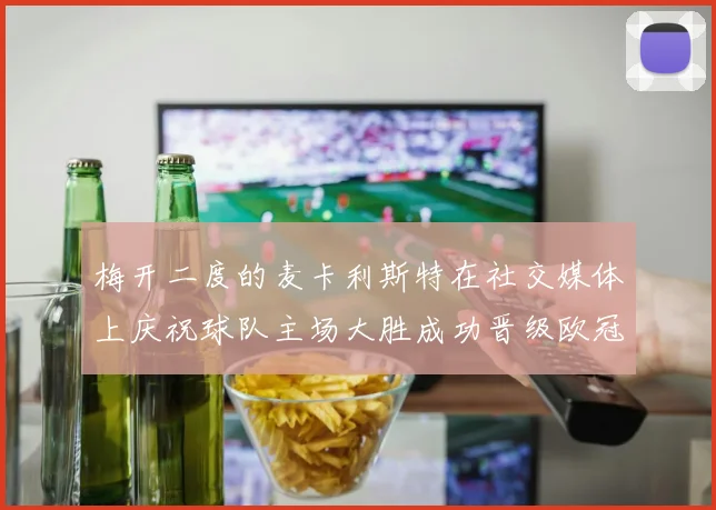 梅开二度的麦卡利斯特在社交媒体上庆祝球队主场大胜成功晋级欧冠16强