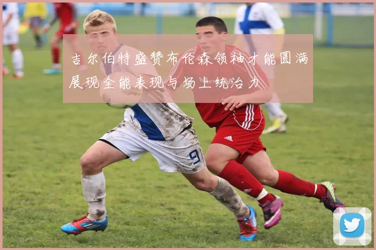 吉尔伯特盛赞布伦森领袖才能圆满展现全能表现与场上统治力