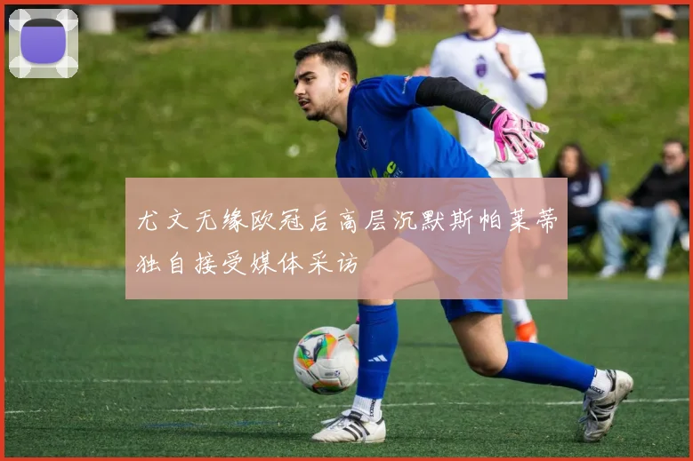 尤文无缘欧冠后高层沉默斯帕莱蒂独自接受媒体采访