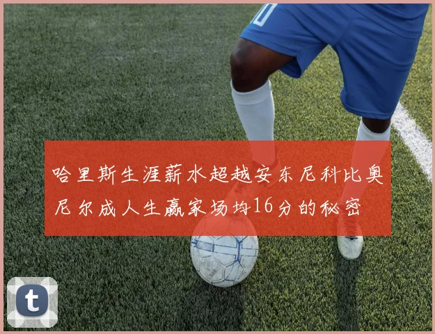 哈里斯生涯薪水超越安东尼科比奥尼尔成人生赢家场均16分的秘密