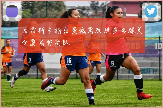 马雷斯卡指出曼城需改进多名球员今夏或将离队