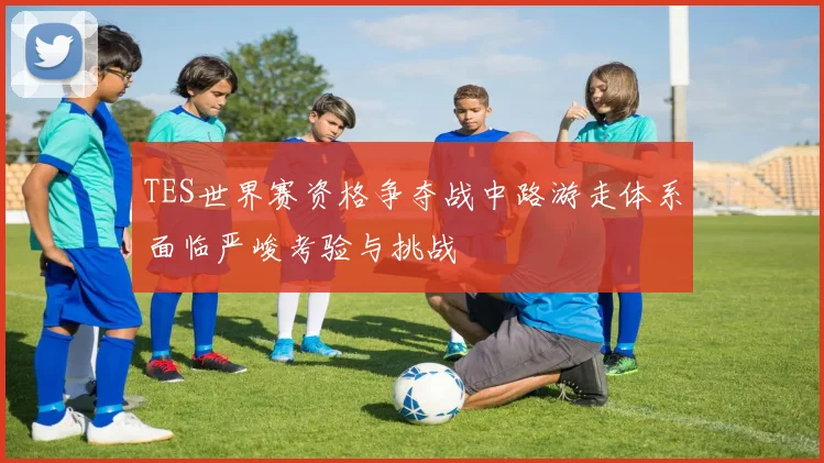 TES世界赛资格争夺战中路游走体系面临严峻考验与挑战