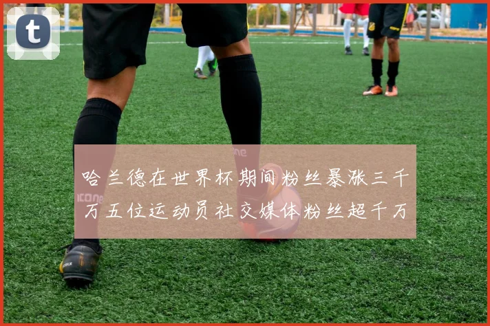 哈兰德在世界杯期间粉丝暴涨三千万五位运动员社交媒体粉丝超千万