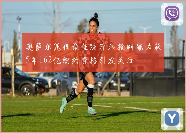 奥萨尔凭借最佳防守和抢断能力获5年162亿续约资格引发关注