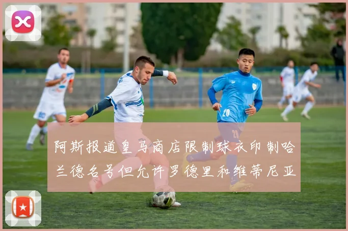 阿斯报道皇马商店限制球衣印制哈兰德名号但允许罗德里和维蒂尼亚印制