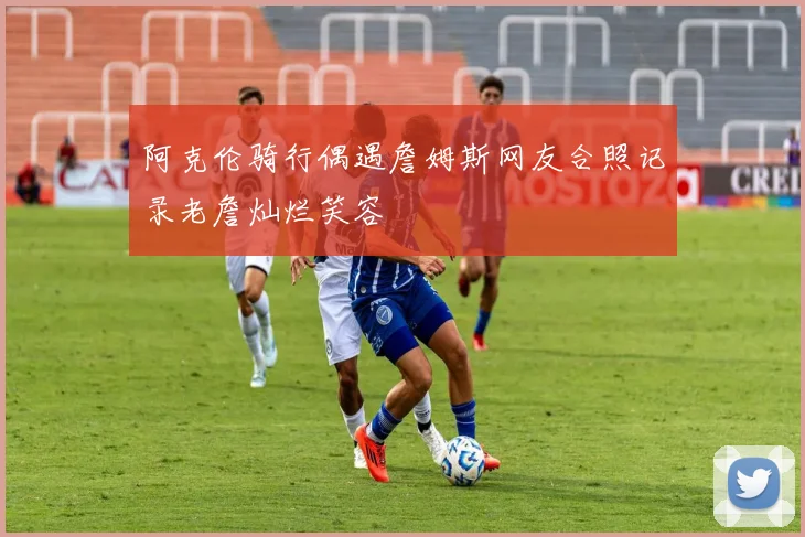 阿克伦骑行偶遇詹姆斯网友合照记录老詹灿烂笑容