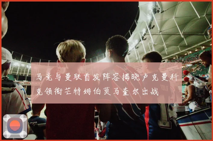 马竞与曼联首发阵容揭晓卢克曼科克领衔芒特姆伯莫马奎尔出战